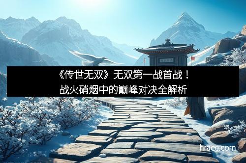 《传世无双》无双第一战首战！战火硝烟中的巅峰对决全解析